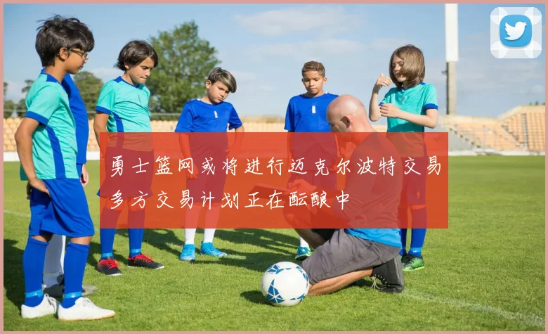 勇士篮网或将进行迈克尔波特交易多方交易计划正在酝酿中