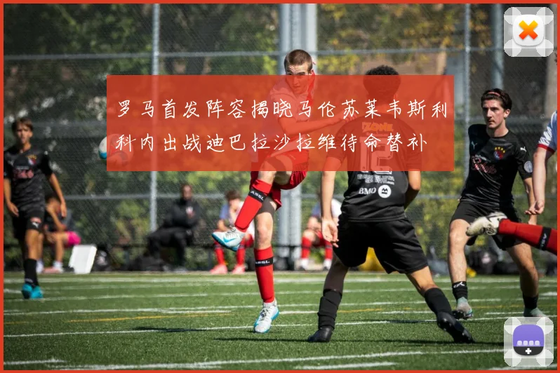 罗马首发阵容揭晓马伦苏莱韦斯利科内出战迪巴拉沙拉维待命替补