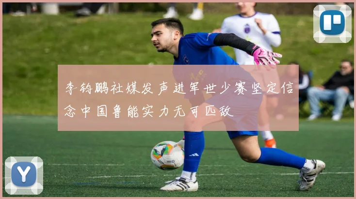 李钧鹏社媒发声进军世少赛坚定信念中国鲁能实力无可匹敌