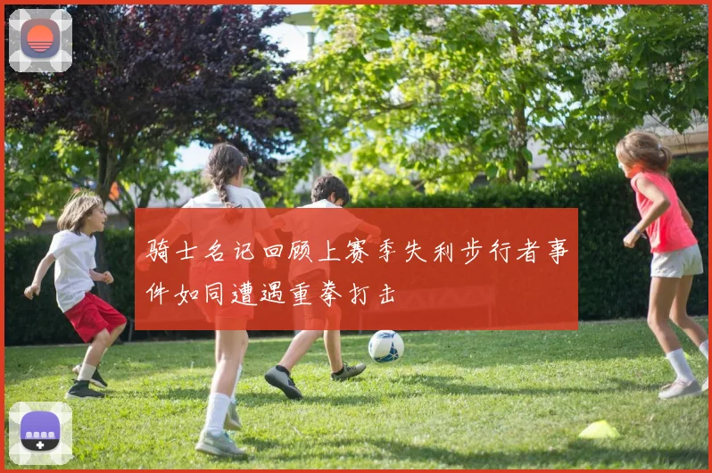 骑士名记回顾上赛季失利步行者事件如同遭遇重拳打击