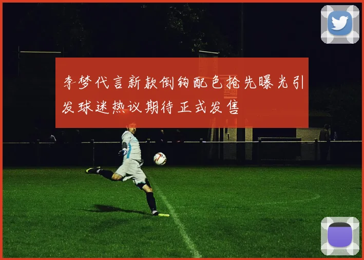 李梦代言新款倒钩配色抢先曝光引发球迷热议期待正式发售