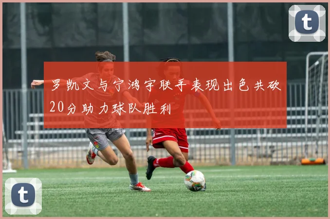罗凯文与宁鸿宇联手表现出色共砍20分助力球队胜利