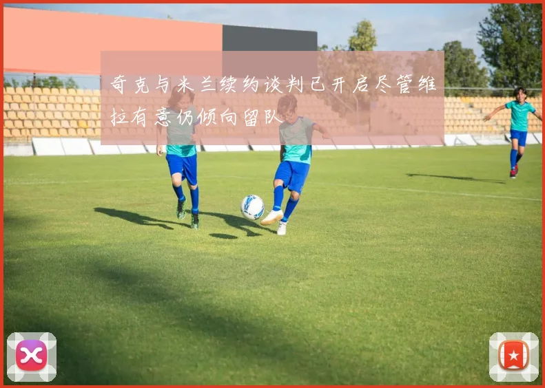 奇克与米兰续约谈判已开启尽管维拉有意仍倾向留队