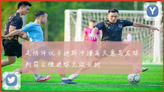 足协评议卡迪斯冲撞高天意乌龙球判罚合理进球无效分析