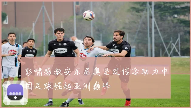 彭啸感激安东尼奥坚定信念助力中国足球崛起亚洲巅峰