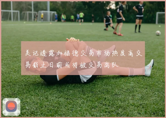 美记透露加福德交易市场热度高交易截止日前或将被交易离队