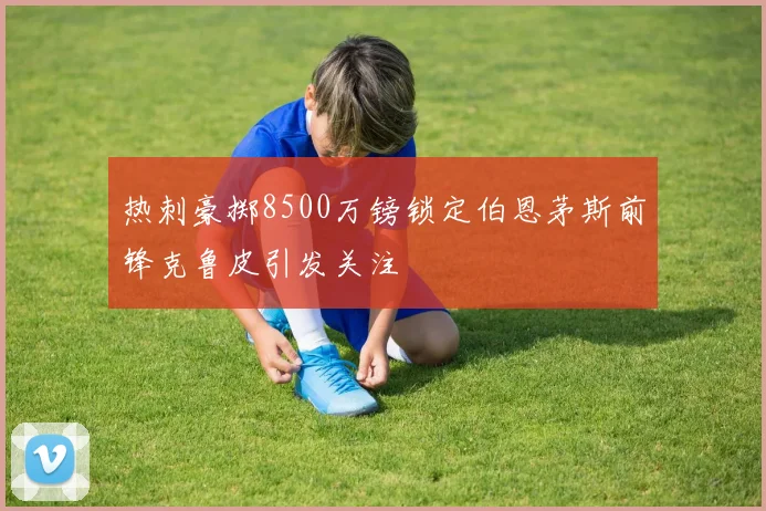 热刺豪掷8500万镑锁定伯恩茅斯前锋克鲁皮引发关注