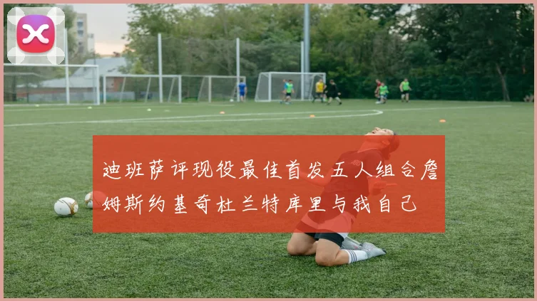 迪班萨评现役最佳首发五人组合詹姆斯约基奇杜兰特库里与我自己