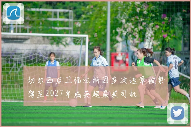切尔西后卫福法纳因多次违章被禁驾至2027年成英超最差司机