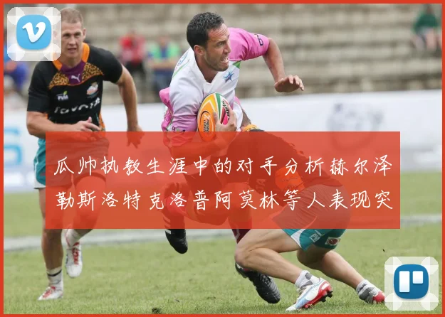 瓜帅执教生涯中的对手分析赫尔泽勒斯洛特克洛普阿莫林等人表现突出