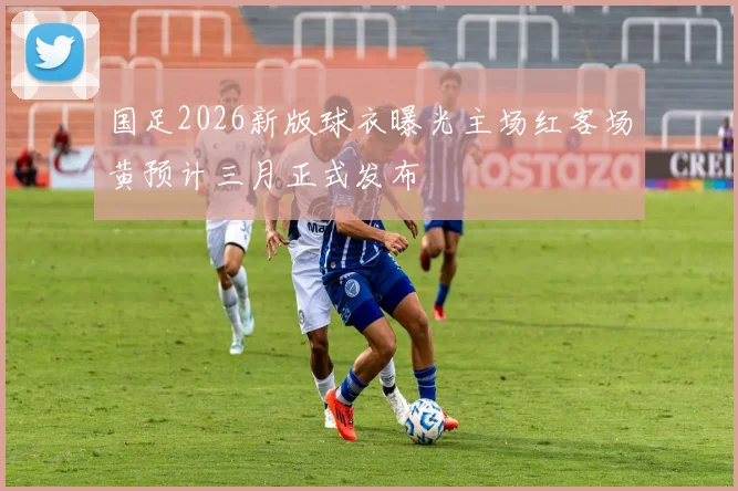 国足2026新版球衣曝光主场红客场黄预计三月正式发布